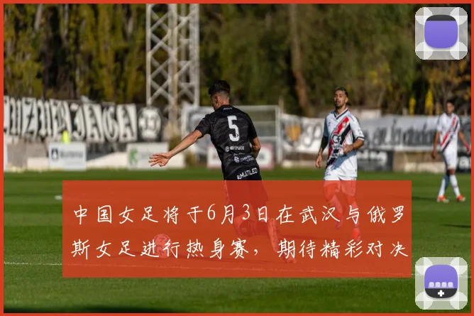 中国女足将于6月3日在武汉与俄罗斯女足进行热身赛，期待精彩对决
