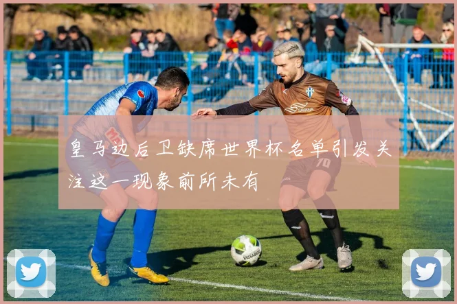 皇马边后卫缺席世界杯名单引发关注这一现象前所未有