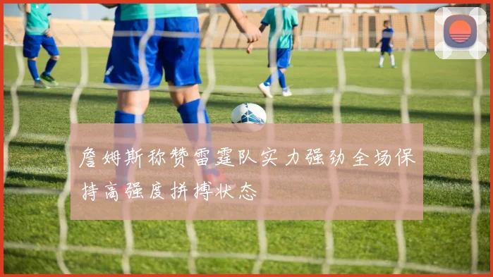詹姆斯称赞雷霆队实力强劲全场保持高强度拼搏状态
