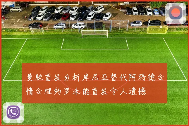曼联首发分析库尼亚替代阿玛德合情合理约罗未能首发令人遗憾