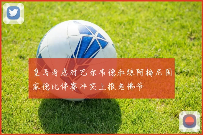 皇马考虑对巴尔韦德和琼阿梅尼国家德比停赛冲突上报老佛爷