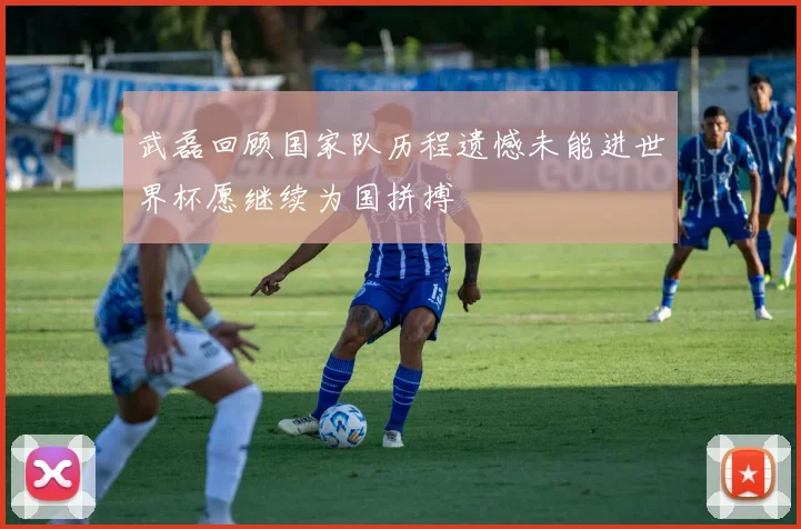 武磊回顾国家队历程遗憾未能进世界杯愿继续为国拼搏
