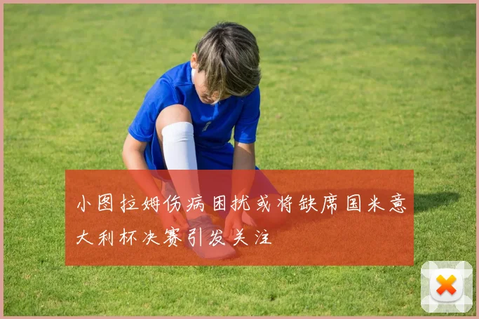 小图拉姆伤病困扰或将缺席国米意大利杯决赛引发关注