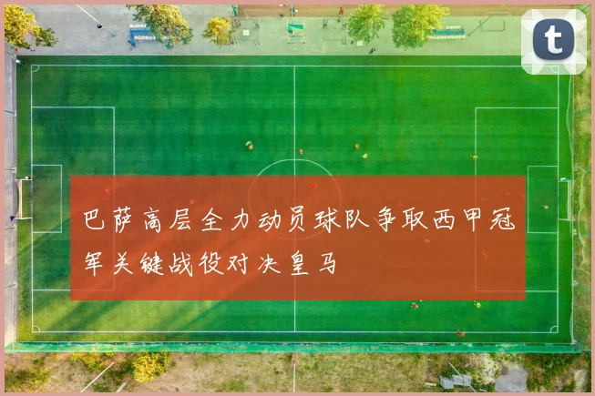 巴萨高层全力动员球队争取西甲冠军关键战役对决皇马