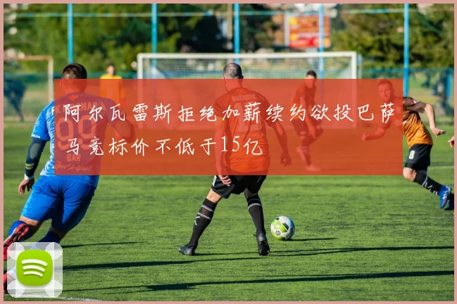 阿尔瓦雷斯拒绝加薪续约欲投巴萨马竞标价不低于15亿