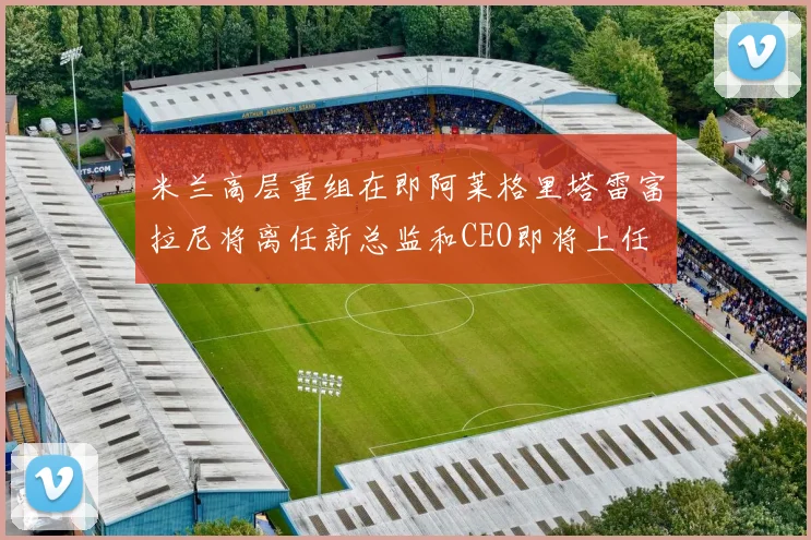 米兰高层重组在即阿莱格里塔雷富拉尼将离任新总监和CEO即将上任
