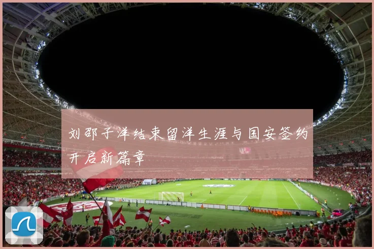 刘邵子洋结束留洋生涯与国安签约开启新篇章