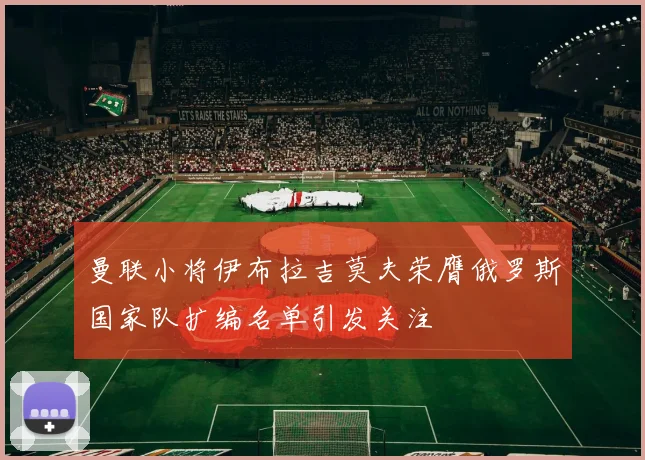 曼联小将伊布拉吉莫夫荣膺俄罗斯国家队扩编名单引发关注