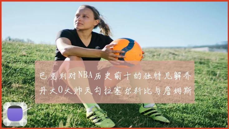 巴克利对NBA历史前十的独特见解乔丹大O大帅天勾拉塞尔科比与詹姆斯排名分析