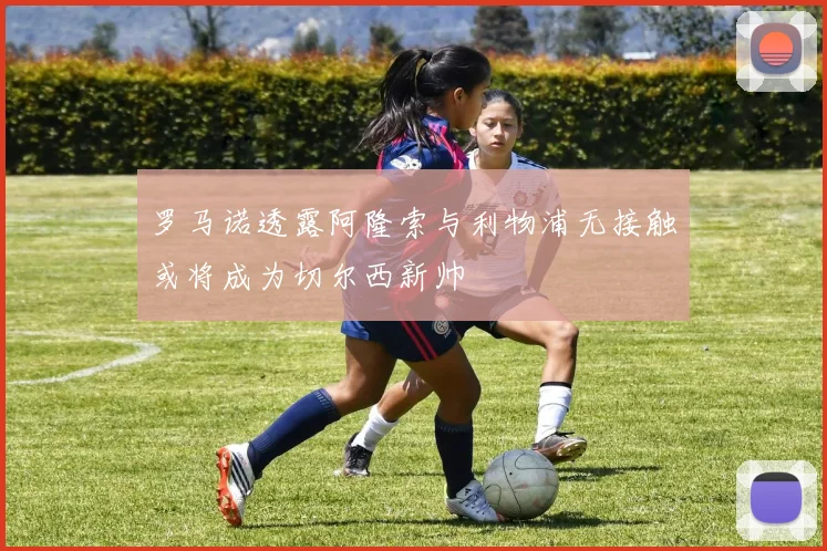 罗马诺透露阿隆索与利物浦无接触或将成为切尔西新帅
