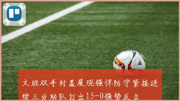 文班双手封盖展现强悍防守紧接连续三分助队打出15-0强势反击